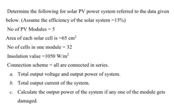 Determine the following for solar PV power system referred to the data given
below. (Assume the efficiency of the solar system =15%)
No of PV Modules 5
Area of each solar cell is =65 cm?
No of cells in one module = 32
Insolation value =1050 W/m2
Connection scheme = all are connected in series.
a. Total output voltage and output power of system.
b. Total output current of the system.
c. Calculate the output power of the system if any one of the module gets
damaged.
