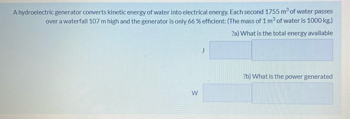 A hydroelectric generator converts kinetic energy of water into electrical energy. Each second 1755 m of water passes
over a waterfall 107 m high and the generator is only 66 % efficient: (The mass of 1 m of water is 1000 kg.)
?a) What is the total energy available
J
?b) What is the power generated
W
