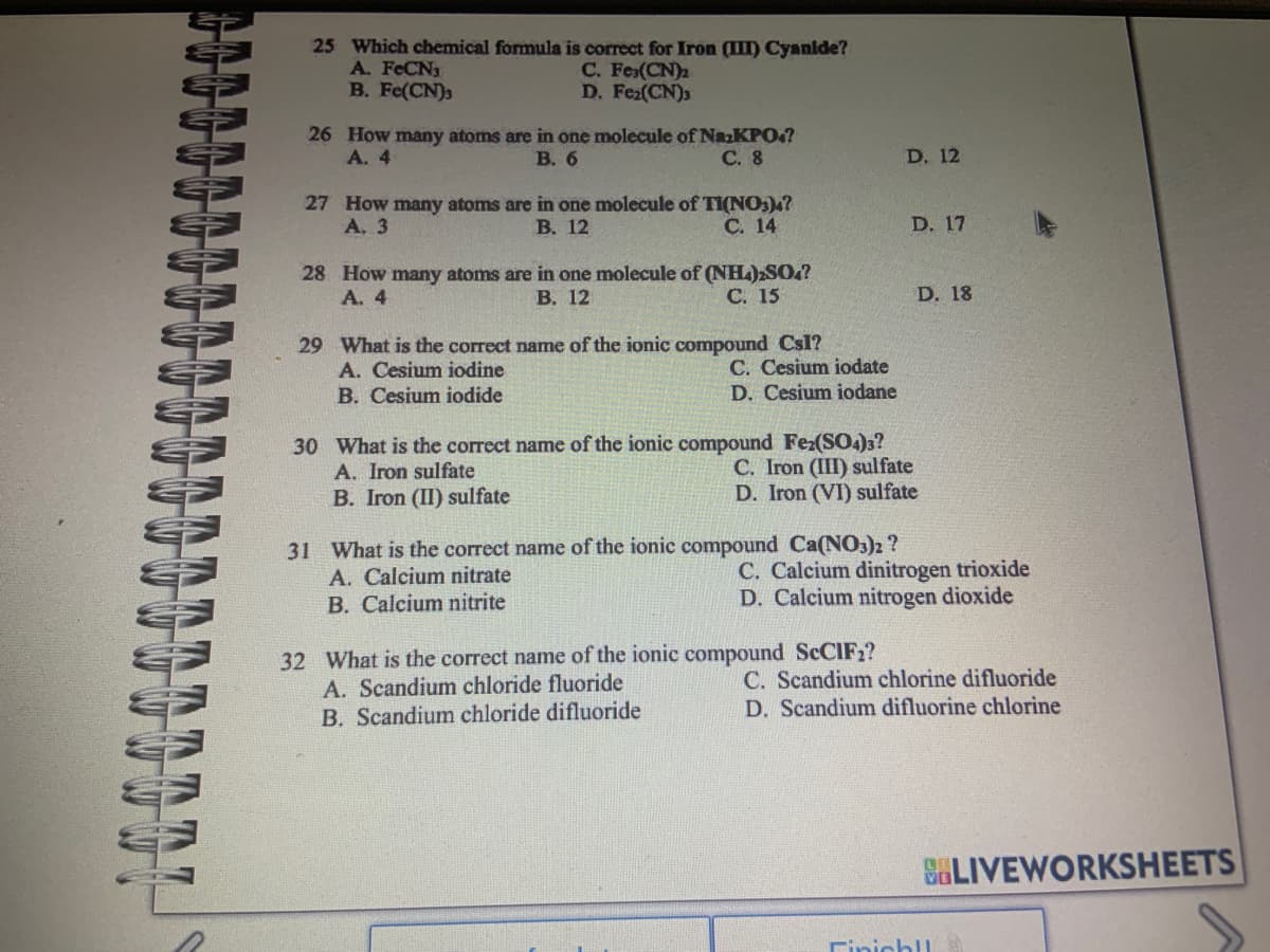 25 Which chemical formula is correct for Iron (III) Cyanide?
C. Fe(CN)₂
D. Fe₂(CN)3
A. FeCN3
B. Fe(CN)3
26 How many atoms are in one molecule of NazKPO4?
A. 4
B. 6
C. 8
27 How many atoms are in one molecule of TI(NO3)4?
A. 3
C. 14
B. 12
28 How many atoms are in one molecule of (NH4)2SO.?
A. 4
B. 12
C. 15
29 What is the correct name of the ionic compound CsI?
A. Cesium iodine
B. Cesium iodide
C. Cesium iodate
D. Cesium iodane
31 What is the correct name of the ionic compound Ca(NO3)2 ?
A. Calcium nitrate
B. Calcium nitrite
D. 12
30 What is the correct name of the ionic compound Fe2(SO4)3?
A. Iron sulfate
C. Iron (III) sulfate
B. Iron (II) sulfate
D. Iron (VI) sulfate
D. 17
32 What is the correct name of the ionic compound SCCIF₂?
A. Scandium chloride fluoride
B. Scandium chloride difluoride
D. 18
C. Calcium dinitrogen trioxide
D. Calcium nitrogen dioxide
C. Scandium chlorine difluoride
D. Scandium difluorine chlorine
BLIVEWORKSHEETS
Finish!!