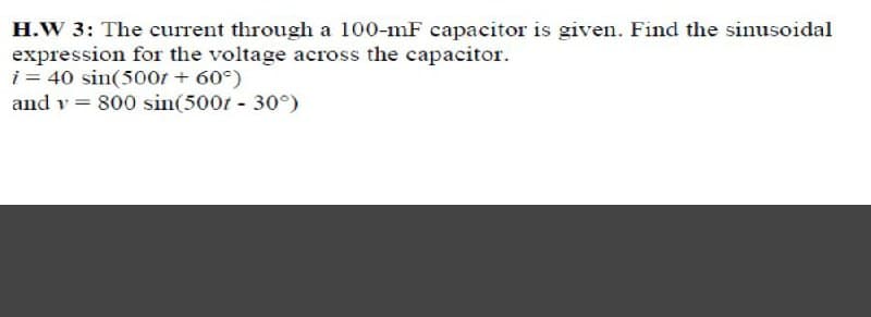 H.W 3: The current through a 100-mF capacitor is given. Find the sinusoidal
expression for the voltage across the capacitor.
i = 40 sin(500r + 60°)
and v = 800 sin(500t - 30°)
