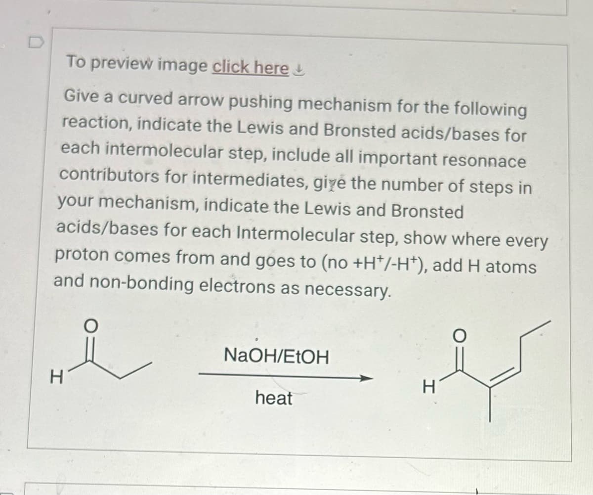 To preview image click here
Give a curved arrow pushing mechanism for the following
reaction, indicate the Lewis and Bronsted acids/bases for
each intermolecular step, include all important resonnace
contributors for intermediates, give the number of steps in
your mechanism, indicate the Lewis and Bronsted
acids/bases for each Intermolecular step, show where every
proton comes from and goes to (no +H+/-H+), add H atoms
and non-bonding electrons as necessary.
H
NaOH/EtOH
H
heat