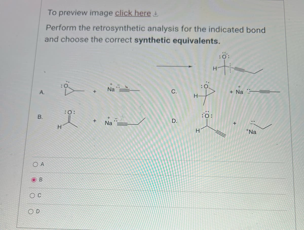 To preview image click here
Perform the retrosynthetic analysis for the indicated bond
and choose the correct synthetic equivalents.
A.
B.
OA
B
Oc
OD
:0:
O=
H
H
:0:
H
+
Na
C.
+Na
H-
0:
D.
+
Na
H
+
+Na