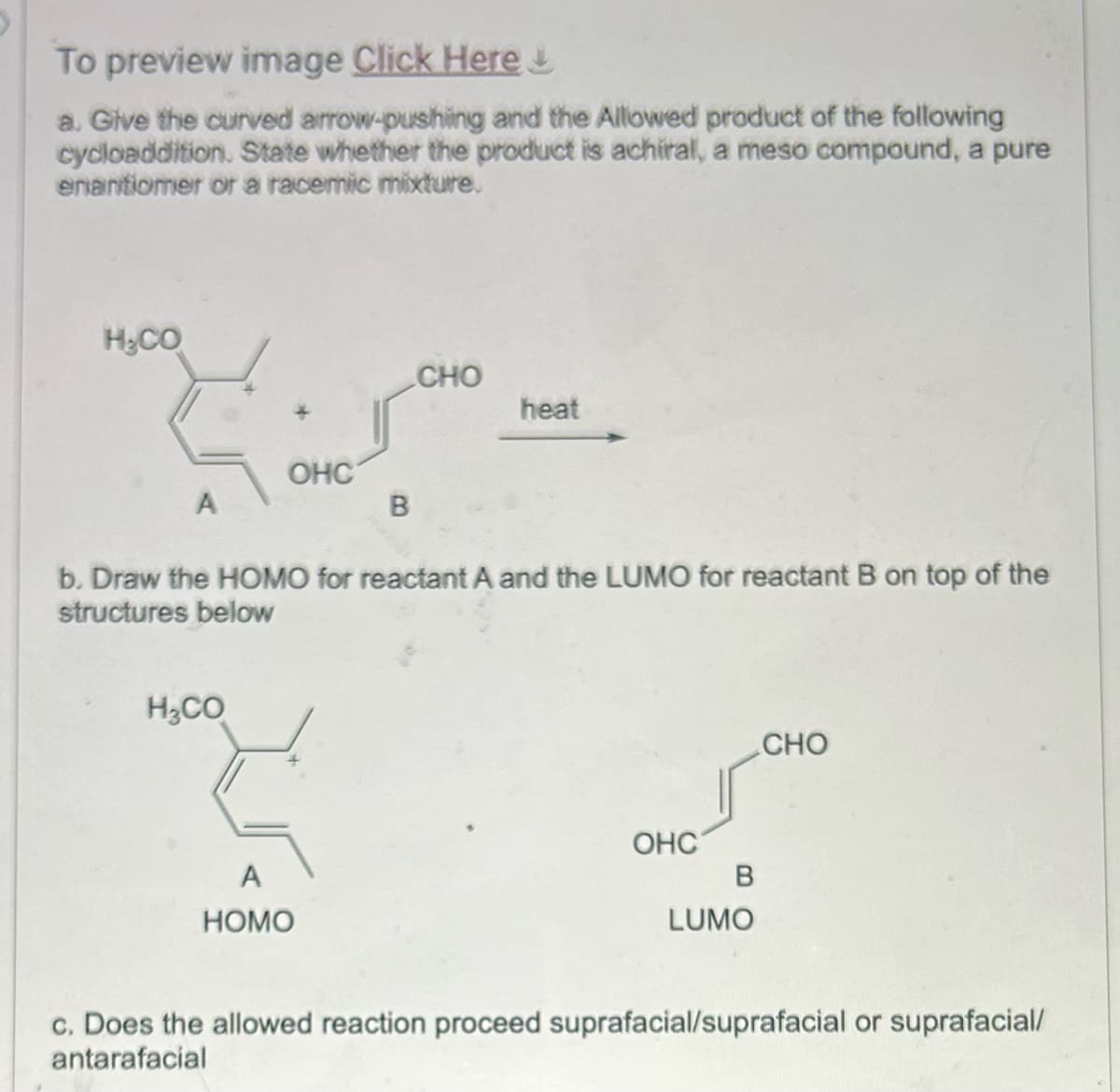 To preview image Click Here!
a. Give the curved arrow-pushing and the Allowed product of the following
cycloaddition. State whether the product is achiral, a meso compound, a pure
enantiomer or a racemic mixture.
H&CO
OHC
A
B
CHO
heat
b. Draw the HOMO for reactant A and the LUMO for reactant B on top of the
structures below
H₂CO
3
A
HOMO
OHC
B
LUMO
CHO
c. Does the allowed reaction proceed suprafacial/suprafacial or suprafacial/
antarafacial