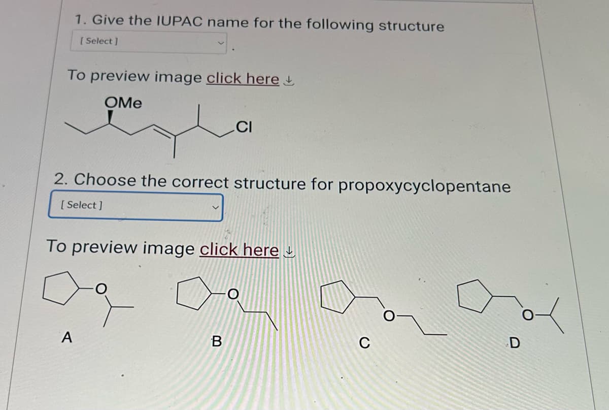 1. Give the IUPAC name for the following structure
[Select]
To preview image click here
OMe
CI
2. Choose the correct structure for propoxycyclopentane
[Select]
To preview image click here
Од
A
B
C
D