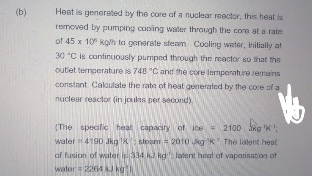 (b)
Heat is generated by the core of a nuclear reactor, this heat is
removed by pumping cooling water through the core at a rate
of 45 x 106 kg/h to generate steam. Cooling water, initially at
30 °C is continuously pumped through the reactor so that the
outlet temperature is 748 °C and the core temperature remains
constant. Calculate the rate of heat generated by the core of a
nuclear reactor (in joules per second).
(The specific heat capacity of ice
2100 Jkg 'K1;
water = 4190 Jkg K; steam
2010 Jkg K. The latent heat
of fusion of water is 334 kJ kg: latent heat of vaporisation of
water 2264 kJ kg)
