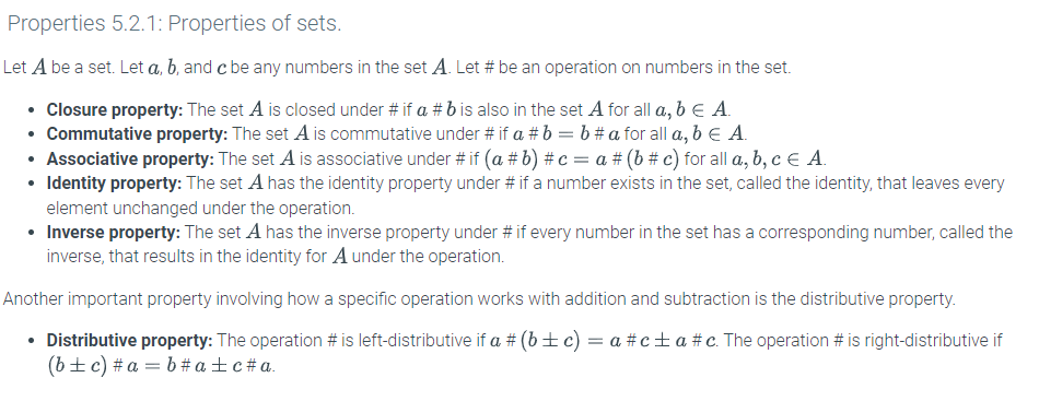 Properties 5.2.1: Properties of sets.
Let A be a set. Let a, b, and c be any numbers in the set A. Let # be an operation on numbers in the set.
• Closure property: The set A is closed under # if a #b is also in the set A for all a, b € A.
• Commutative property: The set A is commutative under # if a # b = b #a for all a, b € A.
• Associative property: The set A is associative under # if (a #b) # c = a # (b # c) for all a, b, c = A.
• Identity property: The set A has the identity property under # if a number exists in the set, called the identity, that leaves every
element unchanged under the operation.
• Inverse property: The set A has the inverse property under # if every number in the set has a corresponding number, called the
inverse, that results in the identity for A under the operation.
Another important property involving how a specific operation works with addition and subtraction is the distributive property.
• Distributive property: The operation # is left-distributive if a # (b±c) = a #c±a #c. The operation # is right-distributive if
(b + c) #a= b #a±c #a.
