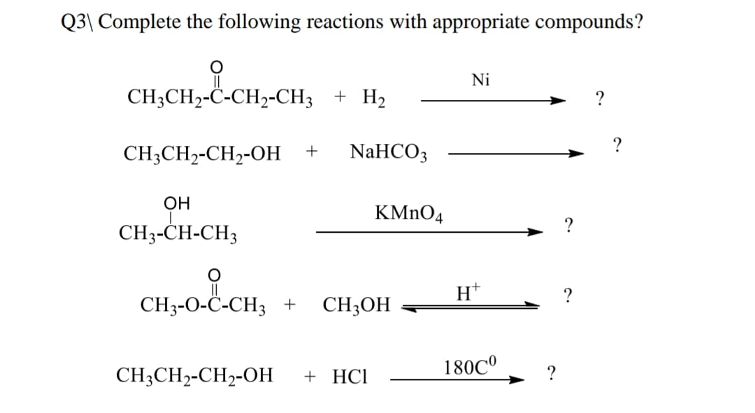 Q3\ Complete the following reactions with appropriate compounds?
Ni
CH3CH2-C-CH,-CH3 + H2
?
?
CH;CH2-CH2-OH
+
NaHCO3
OH
KMNO4
CH3-CH-CH3
H*
CH3-O-Ċ-CH3 +
CH3OH
CH3CH2-CH,-OH
+ HCl
180C°
