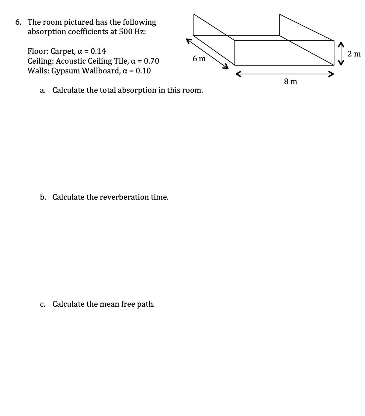 6. The room pictured has the following
absorption coefficients at 500 Hz:
Floor: Carpet, a = 0.14
Ceiling: Acoustic Ceiling Tile, a = 0.70
Walls: Gypsum Wallboard, a = 0.10
a. Calculate the total absorption in this room.
b. Calculate the reverberation time.
c. Calculate the mean free path.
6 m
8 m
2 m