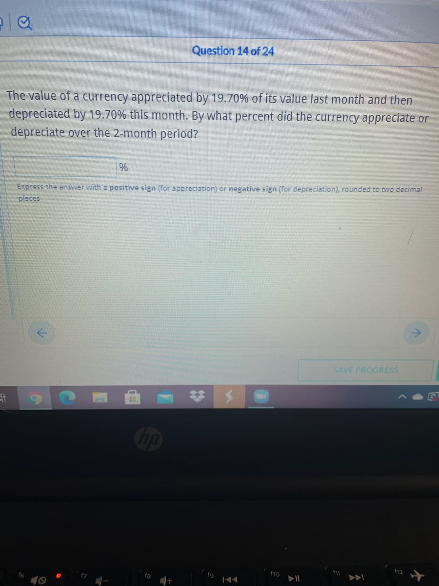 Question 14 of 24
The value of a currency appreciated by 19.70% of its value last month and then
depreciated by 19.70% this month. By what percent did the currency appreciate or
depreciate over the 2-month period?
Express the answer with a positive sign (for appreciation) or negative sign (for depreciation), rounded to two decimal
places
SAVE PROGRESS
12
f10
fg
fg
