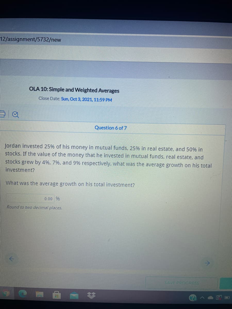 12/assignment/5732/new
OLA 10: Simple and Weighted Averages
Close Date: Sun, Oct 3, 2021, 11:59 PM
Question 6 of 7
Jordan invested 25% of his money in mutual funds, 25% in real estate, and 50% in
stocks. If the value of the money that he invested in mutual funds, real estate, and
stocks grew by 4%, 7%, and 9% respectively, what was the average growth on his total
investment?
What was the average growth on his total investment?
0.00 %
Round to two decimal places.
SAVE PROGRESS
