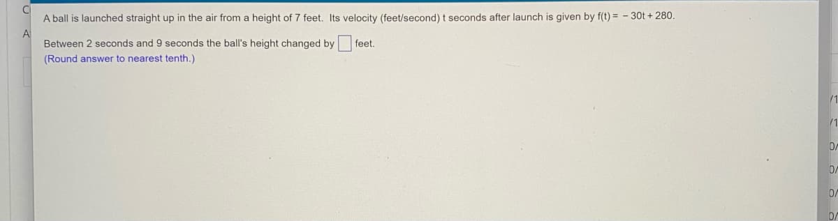 A ball is launched straight up in the air from a height of 7 feet. Its velocity (feet/second) t seconds after launch is given by f(t) = - 30t + 280.
A
Between 2 seconds and 9 seconds the ball's height changed by feet.
(Round answer to nearest tenth.)
/1
/1
0/
