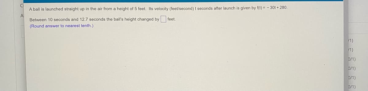 A ball is launched straight up in the air from a height of 5 feet, Its velocity (feet/second) t seconds after launch is given by f(t) = - 30t + 280.
A
Between 10 seconds and 12.7 seconds the ball's height changed by
feet.
(Round answer to nearest tenth.)
/1)
/1)
D/1)
0/1)
0/1)
0/1)
