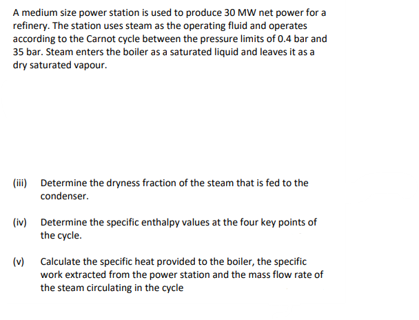 A medium size power station is used to produce 30 MW net power for a
refinery. The station uses steam as the operating fluid and operates
according to the Carnot cycle between the pressure limits of 0.4 bar and
35 bar. Steam enters the boiler as a saturated liquid and leaves it as a
dry saturated vapour.
(iii) Determine the dryness fraction of the steam that is fed to the
condenser.
(iv) Determine the specific enthalpy values at the four key points of
the cycle.
(v)
Calculate the specific heat provided to the boiler, the specific
work extracted from the power station and the mass flow rate of
the steam circulating in the cycle
