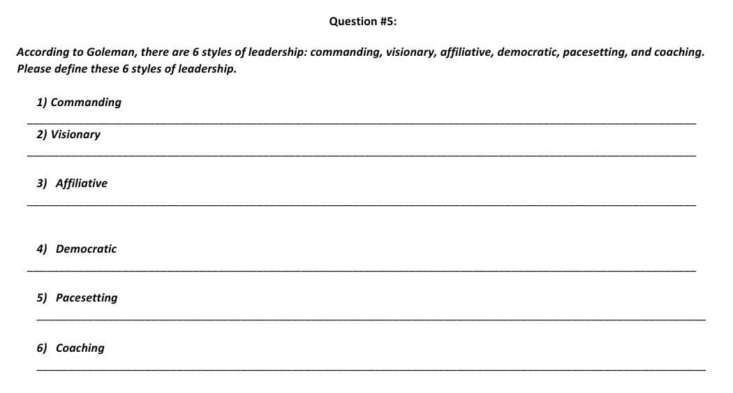 According to Goleman, there are 6 styles of leadership: commanding, visionary, affiliative, democratic, pacesetting, and coaching.
Please define these 6 styles of leadership.
1) Commanding
2) Visionary
3) Affiliative
4) Democratic
5) Pacesetting
Question #5:
6) Coaching