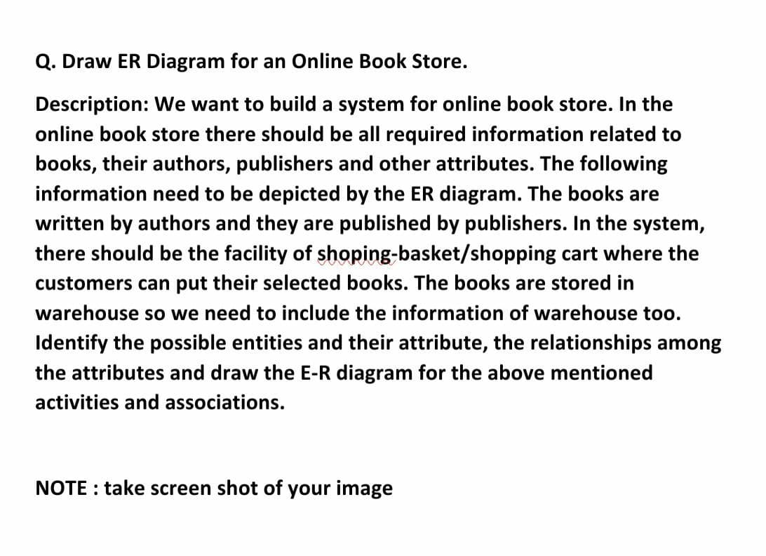 Q. Draw ER Diagram for an Online Book Store.
Description: We want to build a system for online book store. In the
online book store there should be all required information related to
books, their authors, publishers and other attributes. The following
information need to be depicted by the ER diagram. The books are
written by authors and they are published by publishers. In the system,
there should be the facility of shoping-basket/shopping cart where the
customers can put their selected books. The books are stored in
warehouse so we need to include the information of warehouse too.
Identify the possible entities and their attribute, the relationships among
the attributes and draw the E-R diagram for the above mentioned
activities and associations.
NOTE : take screen shot of your image
