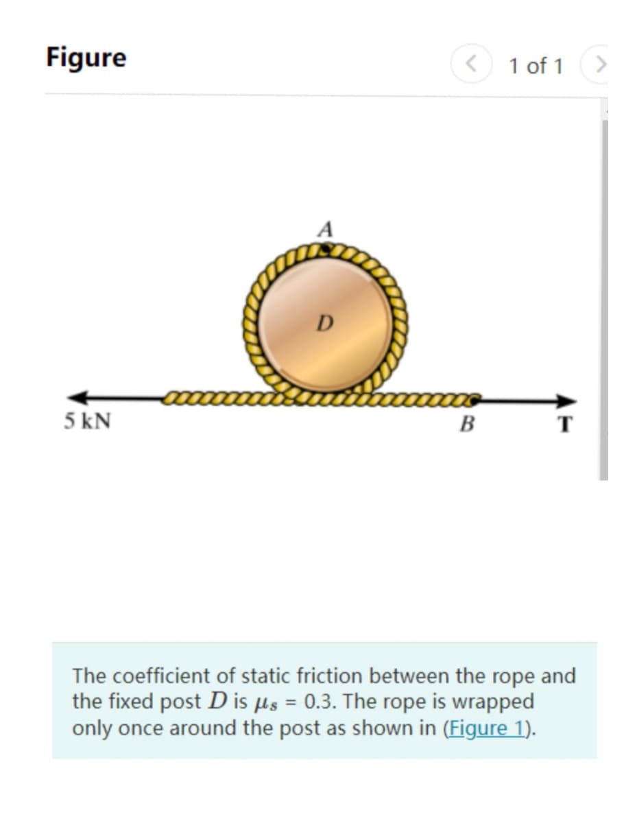 Figure
5 kN
B
T
The coefficient of static friction between the rope and
the fixed post D is μs = 0.3. The rope is wrapped
only once around the post as shown in (Figure 1).
D
<
1 of 1