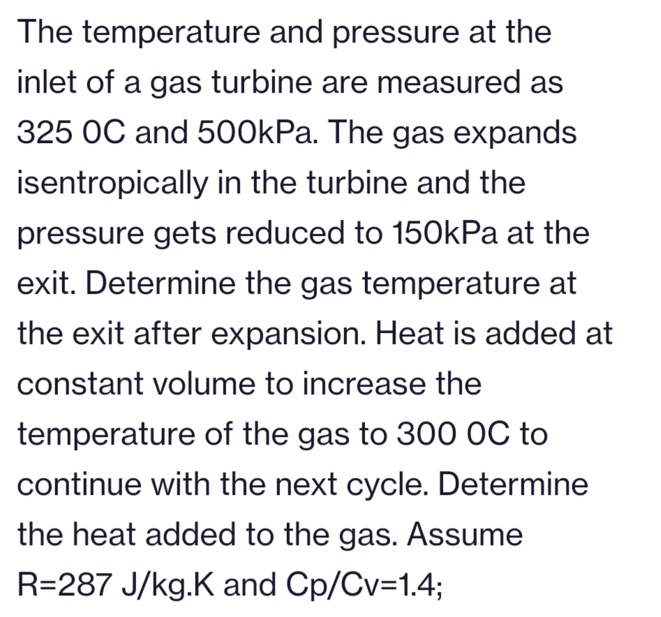 The temperature and pressure at the
inlet of a gas turbine are measured as
325 OC and 500kPa. The gas expands
isentropically in the turbine and the
pressure gets reduced to 150kPa at the
exit. Determine the gas temperature at
the exit after expansion. Heat is added at
constant volume to increase the
temperature of the gas to 300 OC to
continue with the next cycle. Determine
the heat added to the gas. Assume
R=287 J/kg.K and Cp/Cv=1.4;
