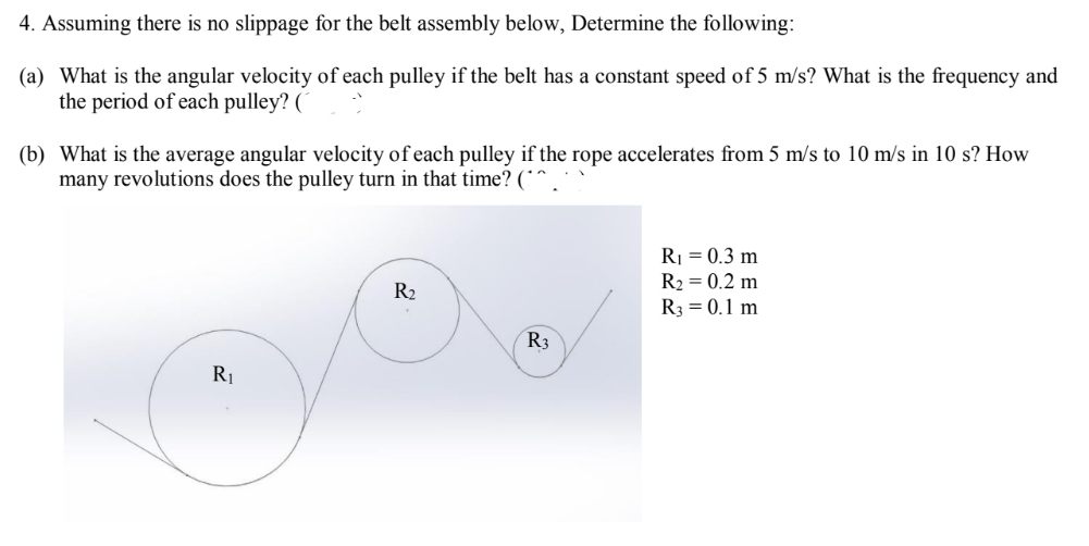 4. Assuming there is no slippage for the belt assembly below, Determine the following:
(a) What is the angular velocity of each pulley if the belt has a constant speed of 5 m/s? What is the frequency and
the period of each pulley? (1
(b) What is the average angular velocity of each pulley if the rope accelerates from 5 m/s to 10 m/s in 10 s? How
many revolutions does the pulley turn in that time? (^^.
R₁ = 0.3 m
R₂ = 0.2 m
R₂
R3 = 0.1 m
R3
R₁