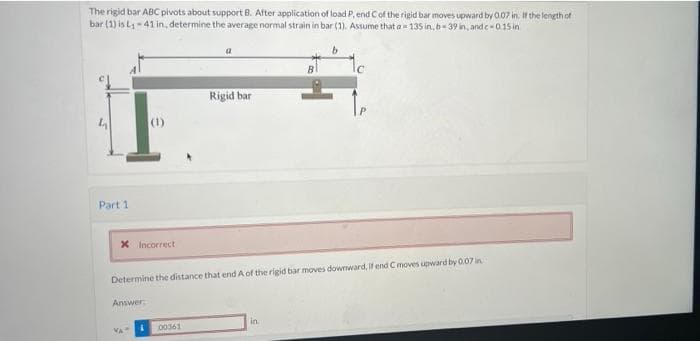 The rigid bar ABC pivots about support B. After application of load P, end C of the rigid bar moves upward by 0.07 in. If the length of
bar (1) is L₁-41 in, determine the average normal strain in bar (1). Assume that a-135 in, b-39 in, and c-0.15 in
a
b
C
Rigid bar
4
Part 1
* Incorrect
Determine the distance that end A of the rigid bar moves downward, if end C moves upward by 0.07 in
Answer:
in
VA
i 00361