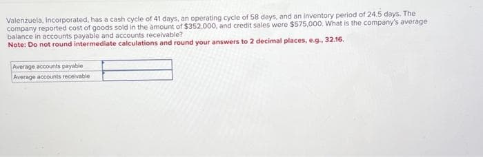 Valenzuela, Incorporated, has a cash cycle of 41 days, an operating cycle of 58 days, and an inventory period of 24.5 days. The
company reported cost of goods sold in the amount of $352,000, and credit sales were $575,000. What is the company's average
balance in accounts payable and accounts receivable?
Note: Do not round intermediate calculations and round your answers to 2 decimal places, e.g., 32.16.
Average accounts payable
Average accounts receivable