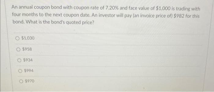 An annual coupon bond with coupon rate of 7.20% and face value of $1,000 is trading with
four months to the next coupon date. An investor will pay (an invoice price of) $982 for this
bond. What is the bond's quoted price?
$1,030
$958
O$934
$994
O $970