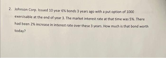 2. Johnson Corp. Issued 10 year 6% bonds 3 years ago with a put option of 1000
exercisable at the end of year 3. The market interest rate at that time was 5%. There
had been 2% increase in interest rate over these 3 years. How much is that bond worth
today?