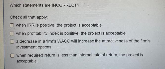 Which statements are INCORRECT?
Check all that apply:
when IRR is positive, the project is acceptable
when profitability index is positive, the project is acceptable
a decrease in a firm's WACC will increase the attractiveness of the firm's
investment options
when required return is less than internal rate of return, the project is
acceptable