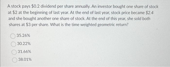 A stock pays $0.2 dividend per share annually. An investor bought one share of stock
at $2 at the beginning of last year. At the end of last year, stock price became $2.4
and she bought another one share of stock. At the end of this year, she sold both
shares at $3 per share. What is the time weighted geometric return?
35.26%
30.22%
31.66%
38.01%