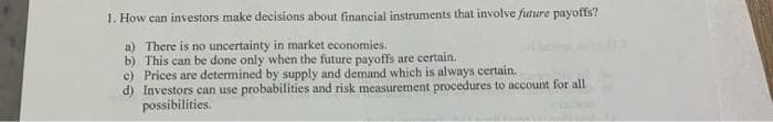 1. How can investors make decisions about financial instruments that involve future payoffs?
a) There is no uncertainty in market economies.
b) This can be done only when the future payoffs are certain.
c) Prices are determined by supply and demand which is always certain.
d) Investors can use probabilities and risk measurement procedures to account for all
possibilities.