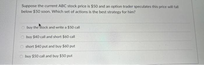 Suppose the current ABC stock price is $50 and an option trader speculates this price will fall
below $50 soon. Which set of actions is the best strategy for him?
buy the Stock and write a $50 call
buy $40 call and short $60 call
short $40 put and buy $60 put
buy $50 call and buy $50 put