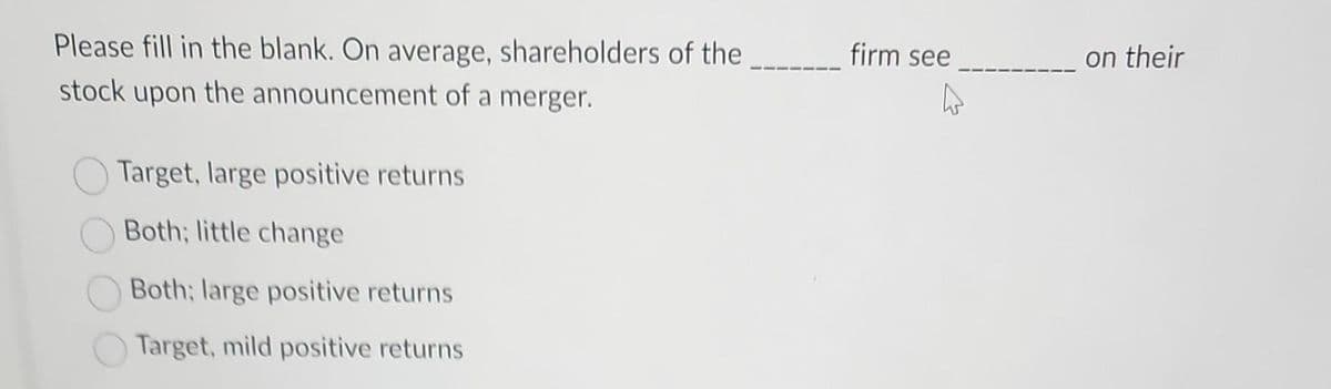 Please fill in the blank. On average, shareholders of the
stock upon the announcement of a merger.
Target, large positive returns
Both; little change
Both; large positive returns
Target, mild positive returns
firm see
on their