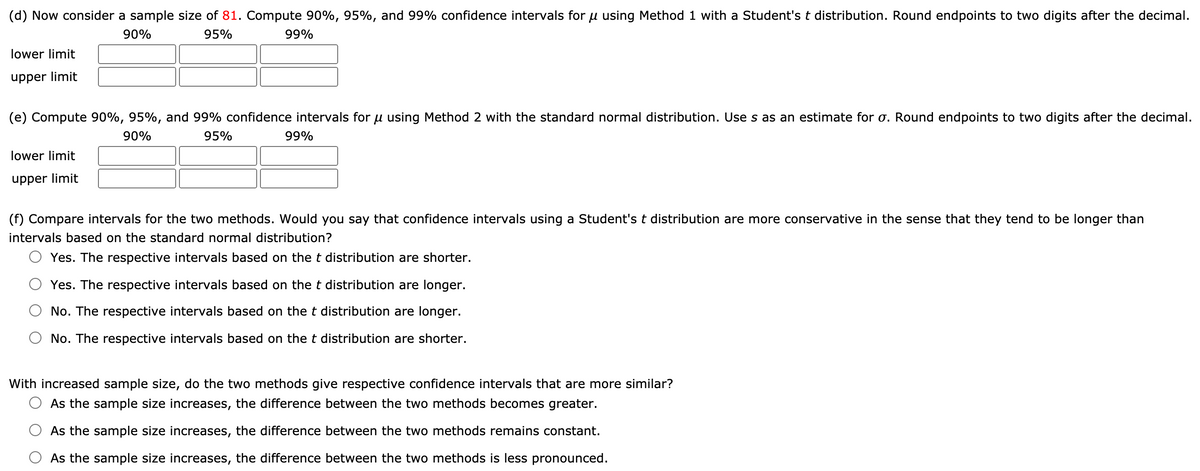 (d) Now consider a sample size of 81. Compute 90%, 95%, and 99% confidence intervals for u using Method 1 with a Student's t distribution. Round endpoints to two digits after the decimal.
90%
95%
99%
lower limit
upper limit
(e) Compute 90%, 95%, and 99% confidence intervals for u using Method 2 with the standard normal distribution. Use s as an estimate for o. Round endpoints to two digits after the decimal.
90%
95%
99%
lower limit
upper limit
(f) Compare intervals for the two methods. Would you say that confidence intervals using a Student's t distribution are more conservative in the sense that they tend to be longer than
intervals based on the standard normal distribution?
Yes. The respective intervals based on the t distribution are shorter.
Yes. The respective intervals based on the t distribution are longer.
No. The respective intervals based on the t distribution are longer.
No. The respective intervals based on the t distribution are shorter.
With increased sample size, do the two methods give respective confidence intervals that are more similar?
As the sample size increases, the difference between the two methods becomes greater.
As the sample size increases, the difference between the two methods remains constant.
As the sample size increases, the difference between the two methods is less pronounced.
