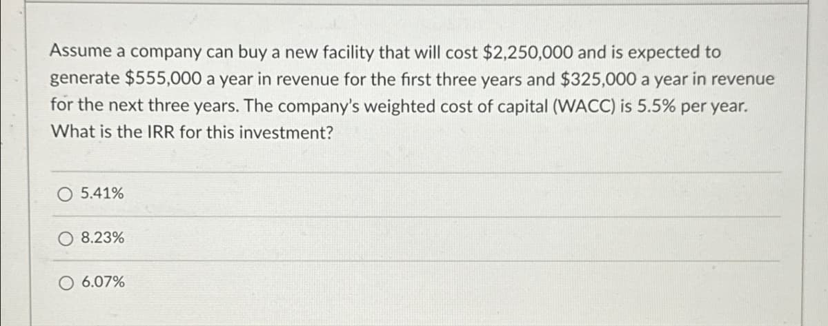 Assume a company can buy a new facility that will cost $2,250,000 and is expected to
generate $555,000 a year in revenue for the first three years and $325,000 a year in revenue
for the next three years. The company's weighted cost of capital (WACC) is 5.5% per year.
What is the IRR for this investment?
5.41%
8.23%
6.07%