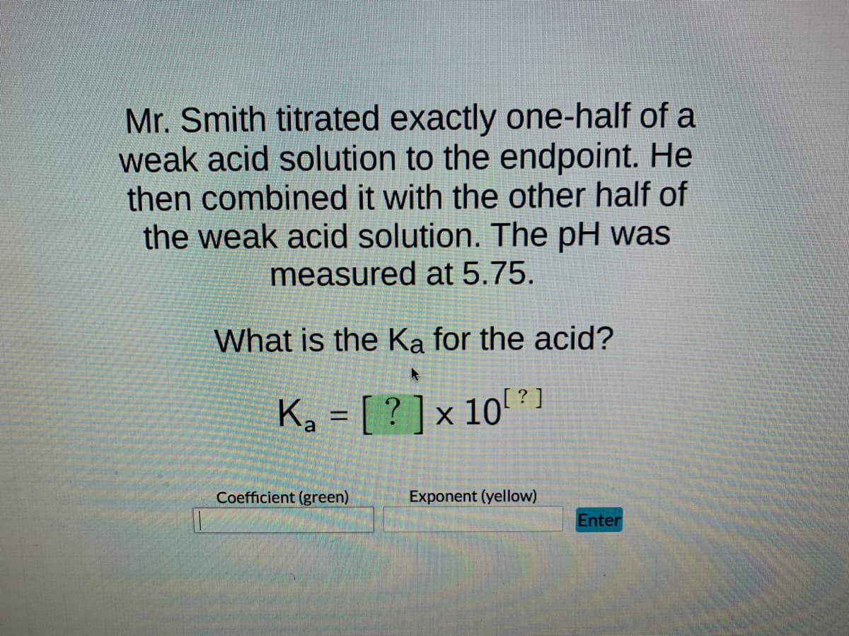 Mr. Smith titrated exactly one-half of a
weak acid solution to the endpoint. He
then combined it with the other half of
the weak acid solution. The pH was
measured at 5.75.
What is the Ka for the acid?
A
K₂ = [? ] × 10⁰
Ka
a
Coefficient (green)
Exponent (yellow)
Enter