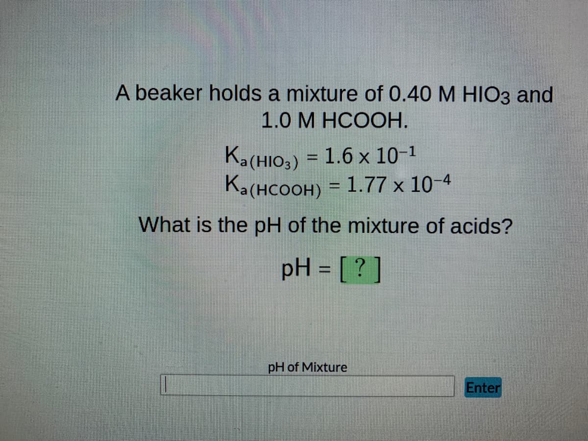 A beaker holds a mixture of 0.40 M HIO3 and
1.0 M HCOOH.
Ka(HIO3) = 1.6 x 10-¹
Ka(HCOOH) = 1.77 × 10-4
What is the pH of the mixture of acids?
pH = [?]
pH of Mixture
Enter