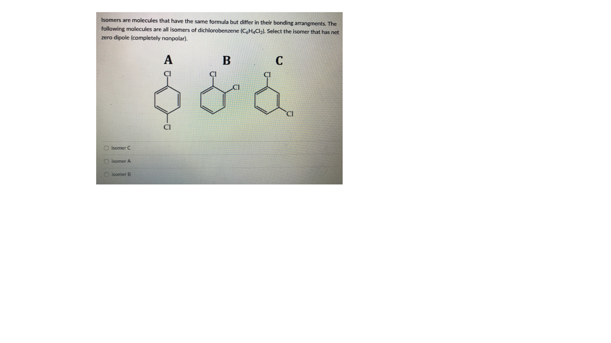 Isomers are molecules that have the same formula but differ in their bonding arrangments. The
following molecules are all isomers of dichlorobenzene (C,H4CI2). Select the isomer that has net
zero dipole (completely nonpolar).
C
O isomer C
O isomer A
O isomer B
