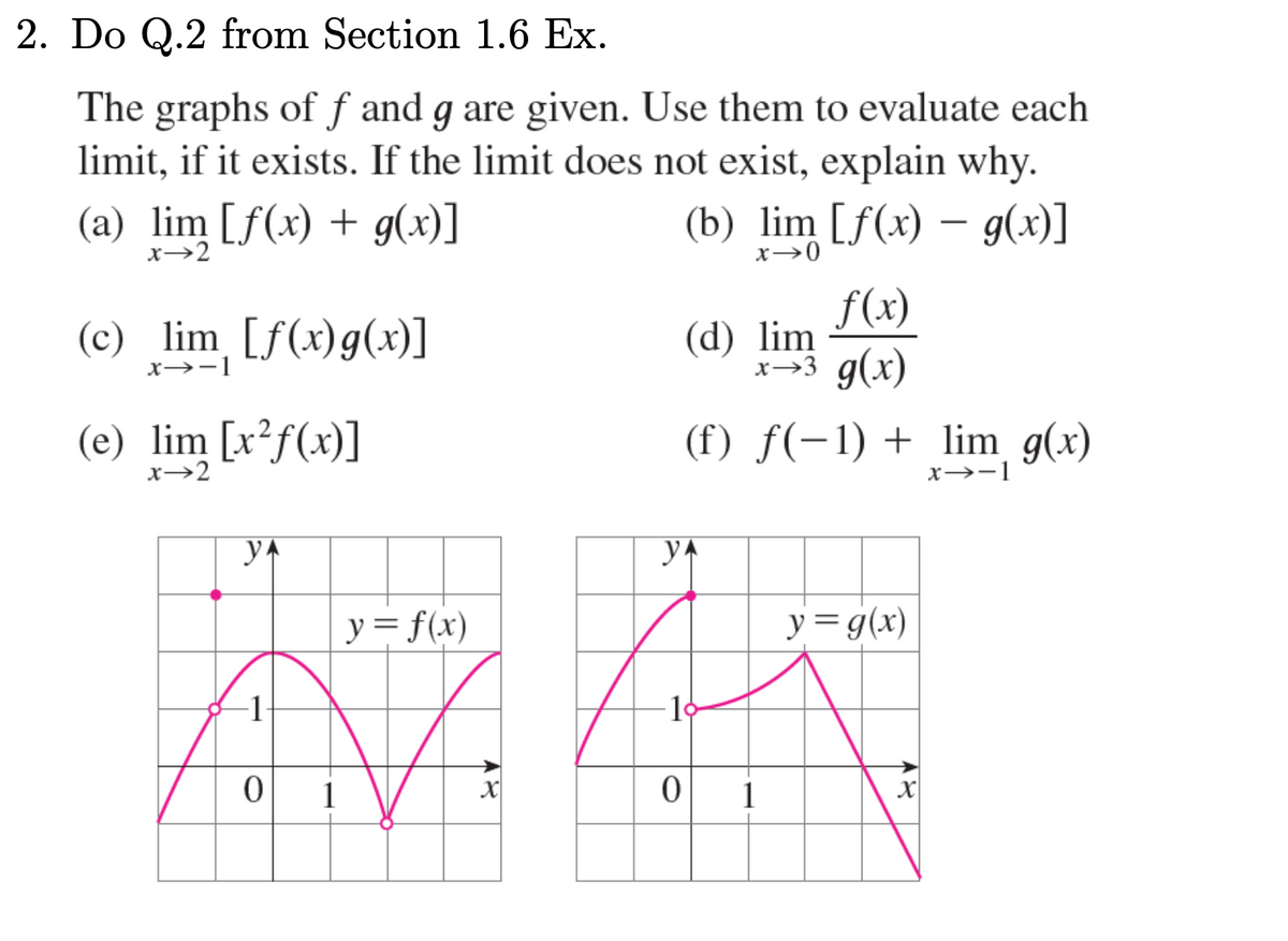 2. Do Q.2 from Section 1.6 Ex.
The graphs of f and g are given. Use them to evaluate each
limit, if it exists. If the limit does not exist, explain why.
(a) lim [ƒ(x) + g(x)]
x→2
(c) lim [f(x) g(x)]
x→-1
(e) lim [x²f(x)]
x→2
y
-1
0
1
y = f(x)
X
(b) lim [ƒ(x) – g(x)]
x →0
f(x)
x→3 g(x)
(d) lim
(f) f(-1) + lim g(x)
x→-1
YA
M
0
1
y = g(x)
X