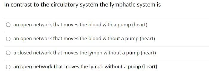 In contrast to the circulatory system the lymphatic system is
an open network that moves the blood with a pump (heart)
an open network that moves the blood without a pump (heart)
a closed network that moves the lymph without a pump (heart)
an open network that moves the lymph without a pump (heart)
