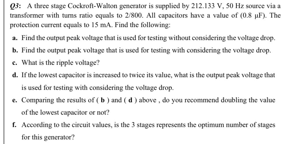 Q3: A three stage Cockroft-Walton generator is supplied by 212.133 V, 50 Hz source via a
transformer with turns ratio equals to 2/800. All capacitors have a value of (0.8 µF). The
protection current equals to 15 mA. Find the following:
a. Find the output peak voltage that is used for testing without considering the voltage drop.
b. Find the output peak voltage that is used for testing with considering the voltage drop.
c. What is the ripple voltage?
d. If the lowest capacitor is increased to twice its value, what is the output peak voltage that
is used for testing with considering the voltage drop.
e. Comparing the results of ( b ) and ( d ) above , do you recommend doubling the value
of the lowest capacitor or not?
f. According to the circuit values, is the 3 stages represents the optimum number of stages
for this generator?
