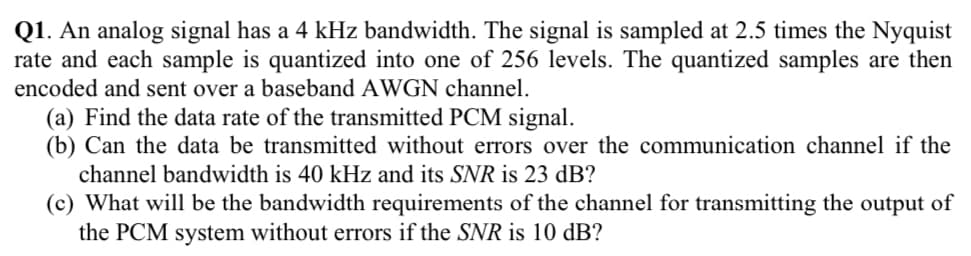 Q1. An analog signal has a 4 kHz bandwidth. The signal is sampled at 2.5 times the Nyquist
rate and each sample is quantized into one of 256 levels. The quantized samples are then
encoded and sent over a baseband AWGN channel.
(a) Find the data rate of the transmitted PCM signal.
(b) Can the data be transmitted without errors over the communication channel if the
channel bandwidth is 40 kHz and its SNR is 23 dB?
(c) What will be the bandwidth requirements of the channel for transmitting the output of
the PCM system without errors if the SNR is 10 dB?
