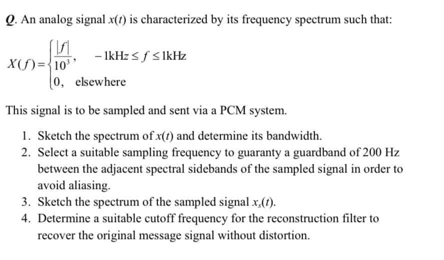 Q. An analog signal x(1) is characterized by its frequency spectrum such that:
- IkHz < f <IkHz
X(f)={10³
0, elsewhere
This signal is to be sampled and sent via a PCM system.
1. Sketch the spectrum of x(t) and determine its bandwidth.
2. Select a suitable sampling frequency to guaranty a guardband of 200 Hz
between the adjacent spectral sidebands of the sampled signal in order to
avoid aliasing.
3. Sketch the spectrum of the sampled signal x,(t).
4. Determine a suitable cutoff frequency for the reconstruction filter to
recover the original message signal without distortion.
