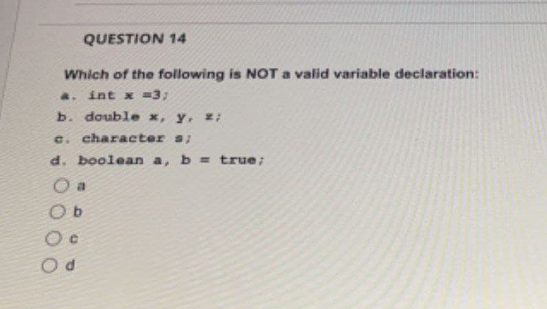 QUESTION 14
Which of the following is NOT a valid variable declaration:
a. int x = 3;
b. double x, y, z;
c. character s;
d. boolean a, b = true;
a
Ob
C
d