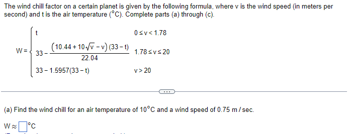 The wind chill factor on a certain planet is given by the following formula, where v is the wind speed (in meters per
second) and t is the air temperature (°C). Complete parts (a) through (c).
0 ≤v<1.78
W= 33-
(10.44 +10√v-v) (33-t)
22.04
33-1.5957(33-t)
1.78 ≤v≤20
v> 20
(a) Find the wind chill for an air temperature of 10°C and a wind speed of 0.75 m/sec.
W~°C
