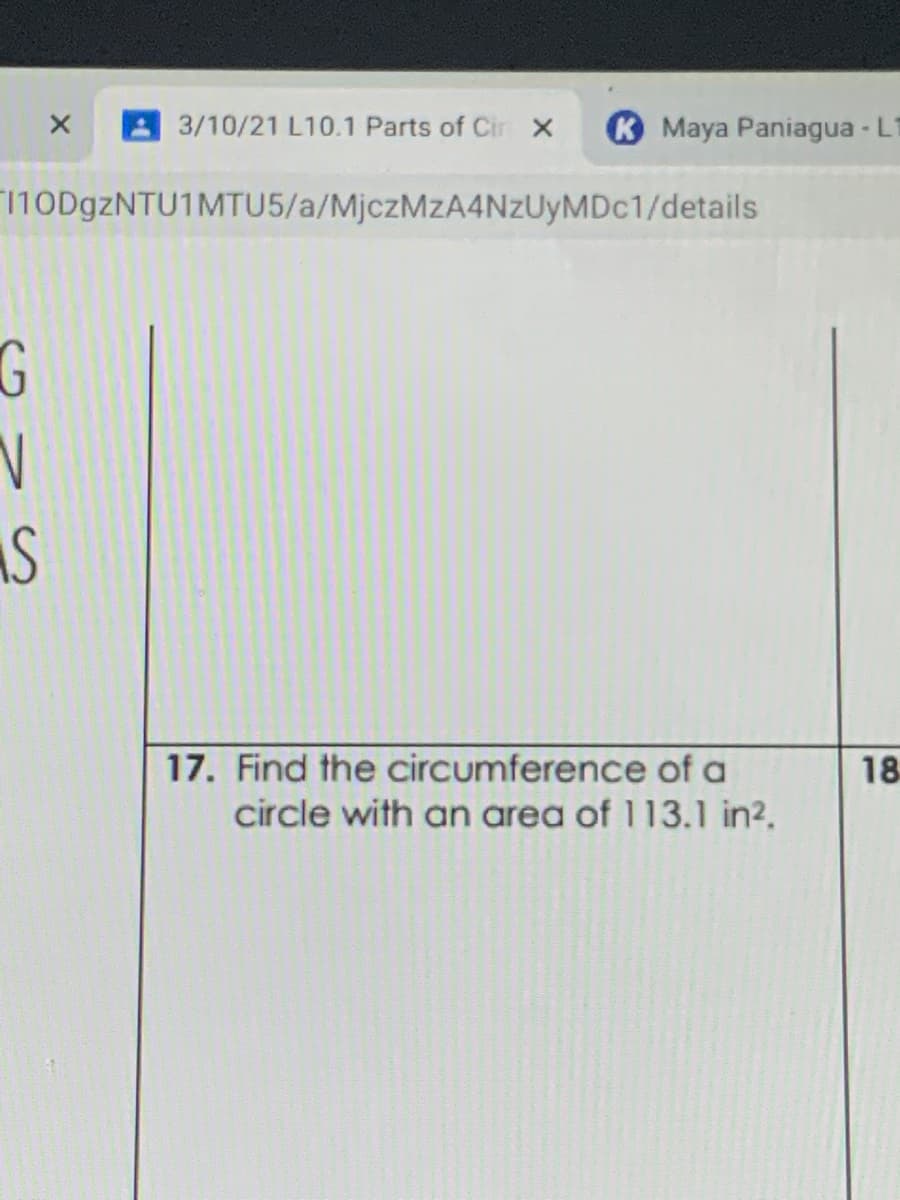 A3/10/21 L10.1 Parts of Cir X
K Maya Paniagua - Lt
110D9ZNTU1MTU5/a/MjczMzA4NzUyMDc1/details
G
17. Find the circumference of a
18
circle with an area of 113.1 in?.
