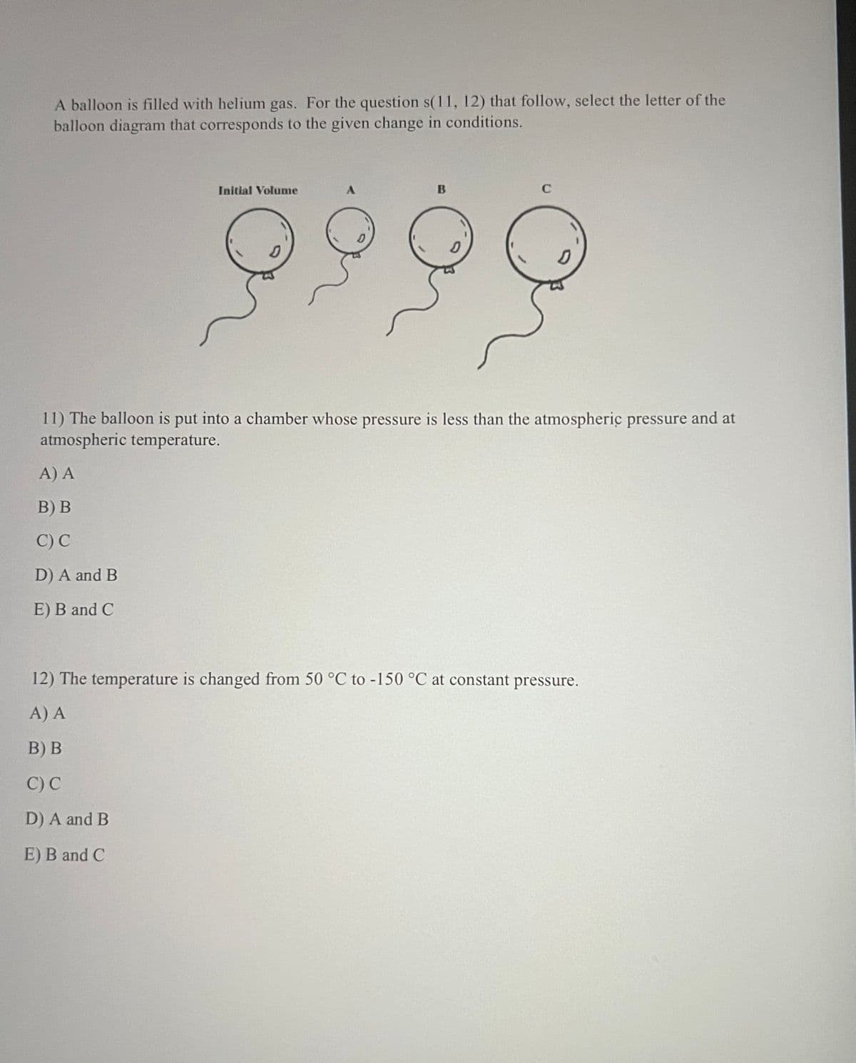 A balloon is filled with helium gas. For the question s(11, 12) that follow, select the letter of the
balloon diagram that corresponds to the given change in conditions.
Initial Volume
B
C
9999
D
11) The balloon is put into a chamber whose pressure is less than the atmospheric pressure
atmospheric temperature.
A) A
B) B
C) C
D) A and B
E) B and C
12) The temperature is changed from 50 °C to -150 °C at constant pressure.
A) A
B) B
C) C
D) A and B
E) B and C
and at