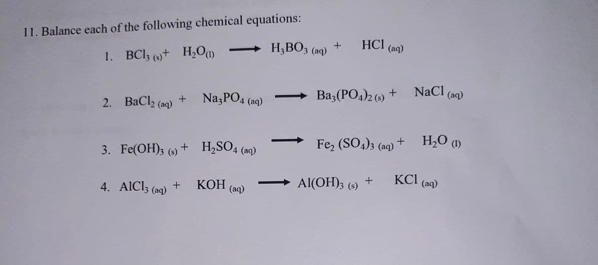 11. Balance each of the following chemical equations:
1. BC13 (s)+ H2O(1)
H3BO3 (aq)
+
HCl (aq)
2. BaCl2 (aq)
+
Na3PO4 (aq)
Ba3(PO4)2 (s) +
NaCl (aq)
3. Fe(OH)3 (s)
(s) +
+ H2SO4
Fe2(SO4)3 (aq) +
H₂O (1)
4 (aq)
4. AlCl3 (aq) + KOH (aq)
Al(OH)3 (s)
+
KC1
(aq)
