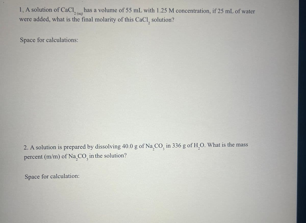 2 (aq)
1. A solution of CaCl has a volume of 55 mL with 1.25 M concentration, if 25 mL of water
were added, what is the final molarity of this CaCl, solution?
Space for calculations:
3
2. A solution is prepared by dissolving 40.0 g of Na,CO, in 336 g of H2O. What is the mass
percent (m/m) of Na,CO, in the solution?
Space for calculation: