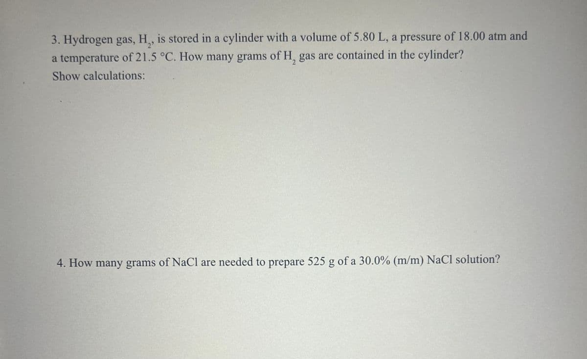 3. Hydrogen gas, H,, is stored in a cylinder with a volume of 5.80 L, a pressure of 18.00 atm and
a temperature of 21.5 °C. How many grams of H, gas are contained in the cylinder?
Show calculations:
4. How many grams of NaCl are needed to prepare 525 g of a 30.0% (m/m) NaCl solution?