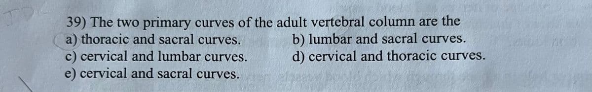 39) The two primary curves of the adult vertebral column are the
a) thoracic and sacral curves.
c) cervical and lumbar curves.
e) cervical and sacral curves.
b) lumbar and sacral curves.
d) cervical and thoracic curves.