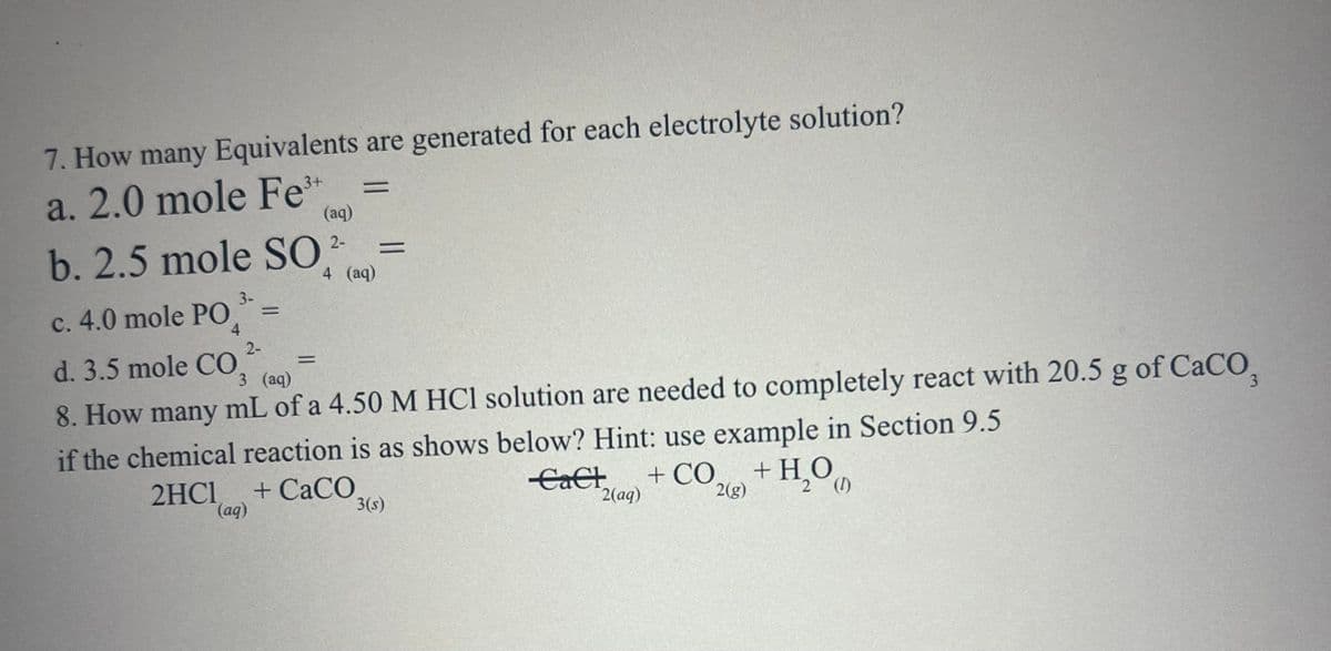 7. How many Equivalents are generated for each electrolyte solution?
a. 2.0 mole Fe
3+
(aq)
b. 2.5 mole SO 2-
c. 4.0 mole PO
4
d. 3.5 mole CO.
3-
2-
=
3 (aq)
=
=
=
4 (aq)
8. How many mL of a 4.50 M HCl solution are needed to completely react with 20.5 g of CaCO3
if the chemical reaction is as shows below? Hint: use example in Section 9.5
2HC1 + CaCO
(aq)
3(s)
CaCl + CO
2(aq)
2(g)
+ H₂OO